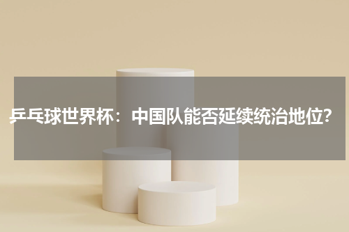 乒乓球世界杯：中国队能否延续统治地位？