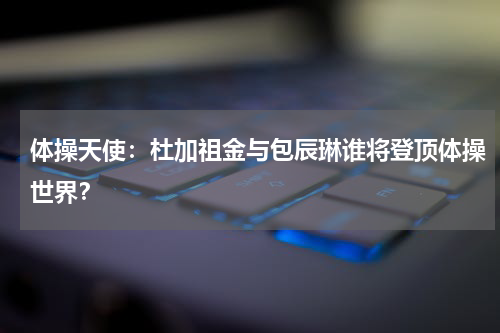 体操天使：杜加祖金与包辰琳谁将登顶体操世界？