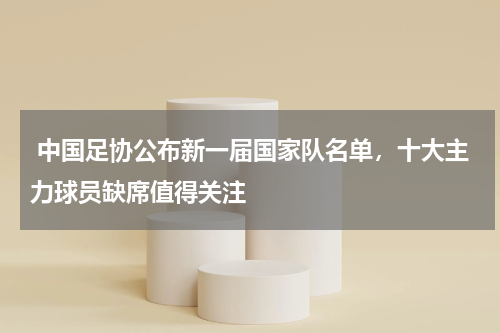 中国足协公布新一届国家队名单,十大主力球员缺席值得关注