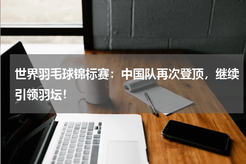 世界羽毛球锦标赛：中国队再次登顶，继续引领羽坛！