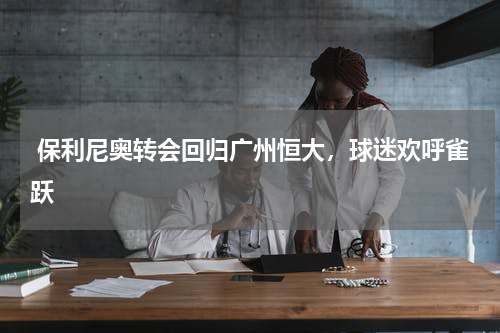 保利尼奥转会回归广州恒大,球迷欢呼雀跃