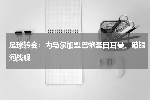 足球转会:内马尔加盟巴黎圣日耳曼,破银河战舰