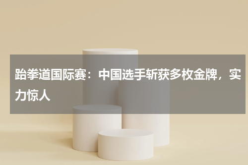 跆拳道国际赛:中国选手斩获多枚金牌,实力惊人