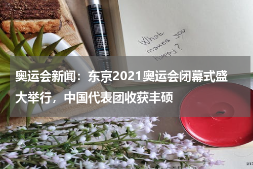 奥运会新闻：东京2021奥运会闭幕式盛大举行，中国代表团收获丰硕