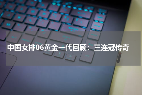 中国女排06黄金一代回顾:三连冠传奇