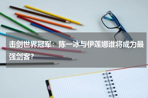 击剑世界冠军：陈一冰与伊莲娜谁将成为最强剑客？