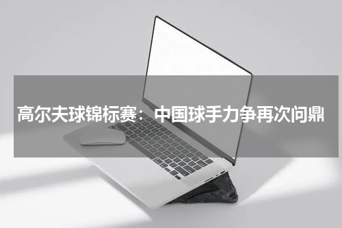 高尔夫球锦标赛：中国球手力争再次问鼎