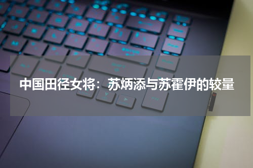 中国田径女将:苏炳添与苏霍伊的较量