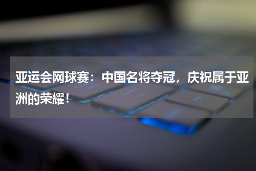 亚运会网球赛：中国名将夺冠，庆祝属于亚洲的荣耀！