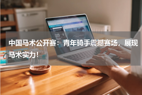 中国马术公开赛：青年骑手震撼赛场，展现马术实力！