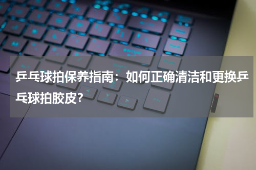 乒乓球拍保养指南:如何正确清洁和更换乒乓球拍胶皮?