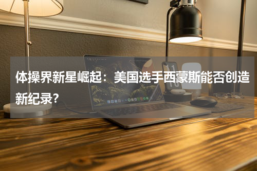 体操界新星崛起：美国选手西蒙斯能否创造新纪录？