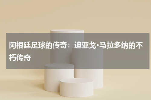 阿根廷足球的传奇：迪亚戈·马拉多纳的不朽传奇