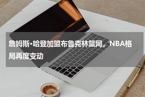 詹姆斯·哈登加盟布鲁克林篮网，NBA格局再度变动