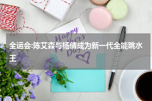 全运会:陈艾森与杨倩成为新一代全能跳水王