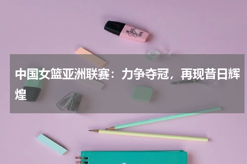 中国女篮亚洲联赛:力争夺冠,再现昔日辉煌