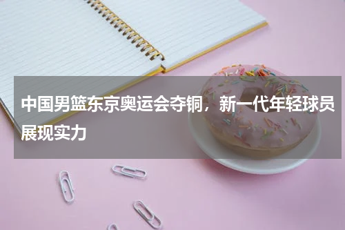 中国男篮东京奥运会夺铜,新一代年轻球员展现实力