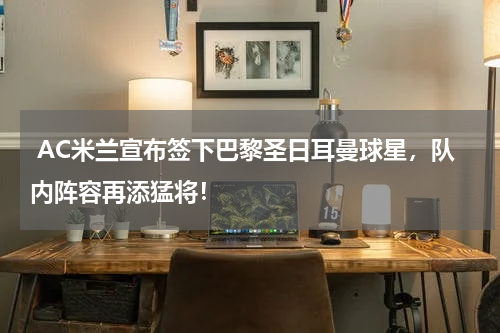  AC米兰宣布签下巴黎圣日耳曼球星，队内阵容再添猛将！