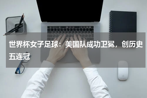 世界杯女子足球:美国队成功卫冕,创历史五连冠