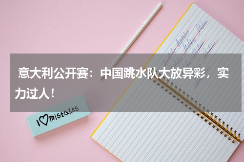  意大利公开赛：中国跳水队大放异彩，实力过人！