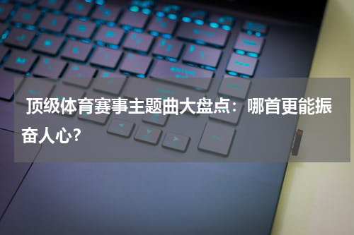  顶级体育赛事主题曲大盘点：哪首更能振奋人心？
