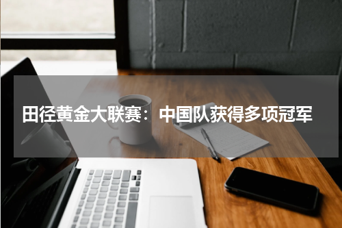  田径黄金大联赛：中国队获得多项冠军