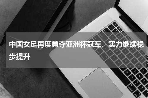 中国女足再度勇夺亚洲杯冠军，实力继续稳步提升