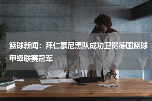 篮球新闻：拜仁慕尼黑队成功卫冕德国篮球甲级联赛冠军