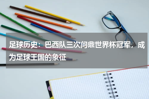 足球历史：巴西队三次问鼎世界杯冠军，成为足球王国的象征