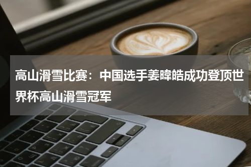 高山滑雪比赛：中国选手姜暐皓成功登顶世界杯高山滑雪冠军