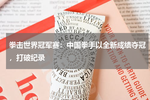 拳击世界冠军赛:中国拳手以全新成绩夺冠,打破纪录