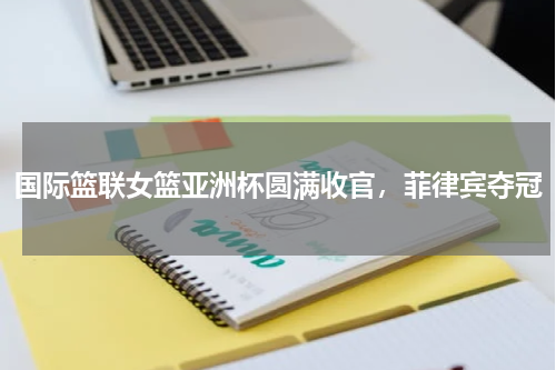 国际篮联女篮亚洲杯圆满收官,菲律宾夺冠