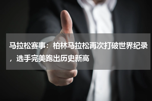 马拉松赛事：柏林马拉松再次打破世界纪录，选手完美跑出历史新高