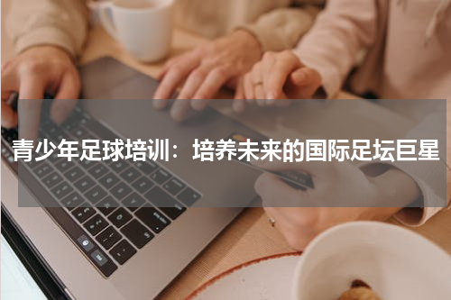 青少年足球培训：培养未来的国际足坛巨星