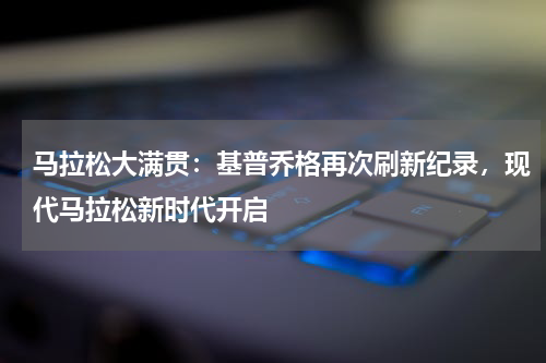 马拉松大满贯:基普乔格再次刷新纪录,现代马拉松新时代开启