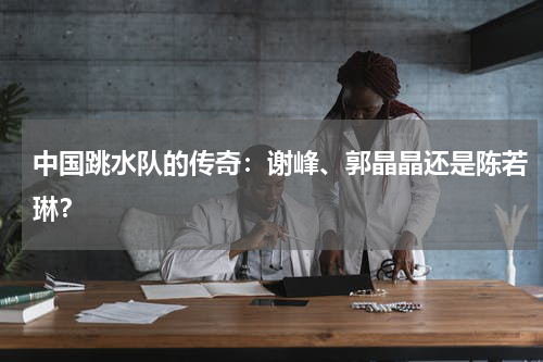 中国跳水队的传奇：谢峰、郭晶晶还是陈若琳？