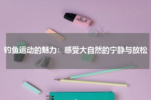 钓鱼运动的魅力:感受大自然的宁静与放松