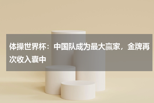体操世界杯：中国队成为最大赢家，金牌再次收入囊中