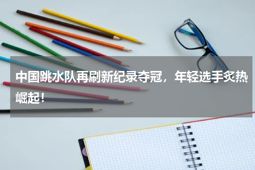 中国跳水队再刷新纪录夺冠，年轻选手炙热崛起！