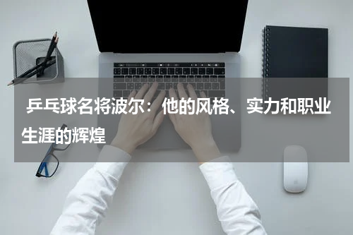 乒乓球名将波尔:他的风格、实力和职业生涯的辉煌