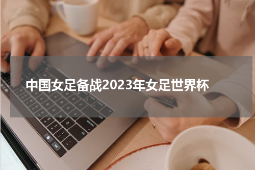 中国女足备战2023年女足世界杯