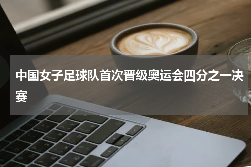 中国女子足球队首次晋级奥运会四分之一决赛