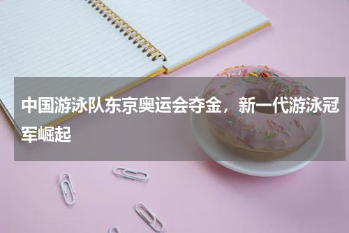 中国游泳队东京奥运会夺金，新一代游泳冠军崛起