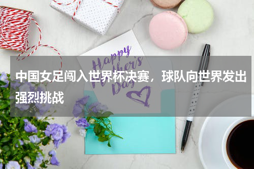 中国女足闯入世界杯决赛，球队向世界发出强烈挑战