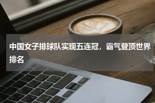 中国女子排球队实现五连冠，霸气登顶世界排名
