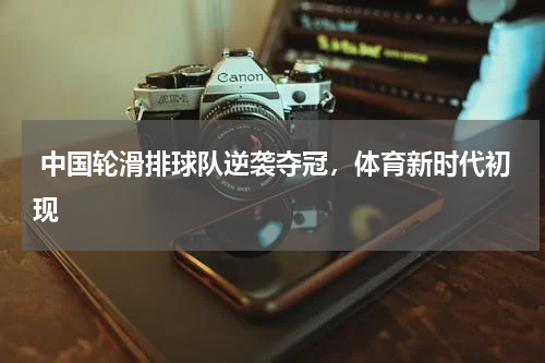 中国轮滑排球队逆袭夺冠,体育新时代初现