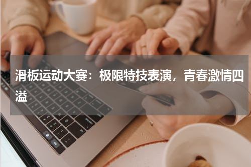 滑板运动大赛:极限特技表演,青春激情四溢