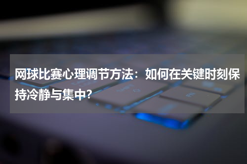 网球比赛心理调节方法:如何在关键时刻保持冷静与集中?