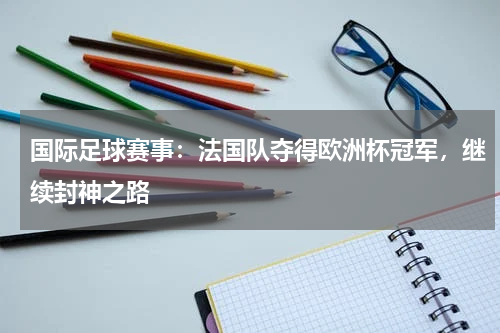 国际足球赛事：法国队夺得欧洲杯冠军，继续封神之路