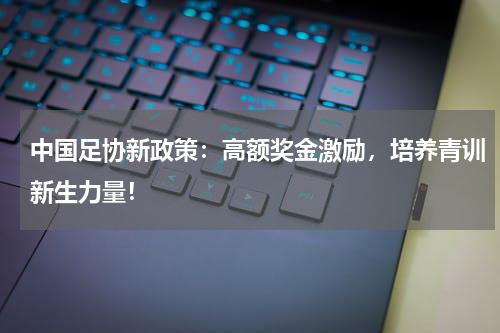 中国足协新政策：高额奖金激励，培养青训新生力量！